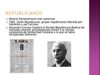  Minoría Parlamentaria más numerosa
 1903, Unión Republicana, grupos republicanos liderada por
Salmerón y por Lerroux.
 Alejandro Lerroux fundará el Partido Republicano Radical de
marcado carácter anticatalanista frente a la versión
catalanista de Solidaridad Catalana a la que se había
incorporado Salmerón.
 