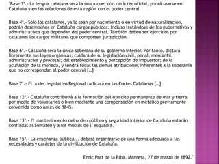 "Base 3ª.- La lengua catalana será la única que, con carácter oficial, podrá usarse en
Cataluña y en las relaciones de esta región con el poder central.
Base 4ª.- Sólo los catalanes, ya lo sean por nacimiento o en virtud de naturalización,
podrán desempeñar en Cataluña cargos públicos, incluso tratándose de los gubernativos y
administrativos que dependan del poder central. También deben ser ejercidos por
catalanes los cargos militares que comporten jurisdicción.
Base 6ª.- Cataluña será la única soberana de su gobierno interior. Por tanto, dictará
libremente sus leyes orgánicas; cuidará de su legislación civil, penal, mercantil,
administrativa y procesal; del establecimiento y percepción de impuestos; de la
acuñación de la moneda, y tendrá todas las demás atribuciones inherentes a la soberanía
que no correspondan al poder central […]
Base 7ª.- El poder legislativo Regional radicará en las Cortes Catalanas […].
Base 12ª.- Cataluña contribuirá a la formación del ejército permanente de mar y tierra
por medio de voluntarios o bien mediante una compensación en metálico previamente
convenida como antes de 1845.
Base 13ª.- El mantenimiento del orden público y seguridad interior de Cataluña estarán
confiadas al Somatén y a los mossos de l´esquadra.
Base 15ª.- La enseñanza pública... deberá organizarse de una forma adecuada a las
necesidades y carácter de la civilización de Cataluña.
Enric Prat de la Riba. Manresa, 27 de marzo de 1892."
 