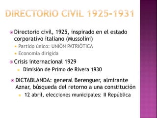  Directorio civil, 1925, inspirado en el estado
corporativo italiano (Mussolini)
 Partido único: UNIÓN PATRIÓTICA
 Economía dirigida
 Crisis internacional 1929
 Dimisión de Primo de Rivera 1930
 DICTABLANDA: general Berenguer, almirante
Aznar, búsqueda del retorno a una constitución
 12 abril, elecciones municipales: II República
 