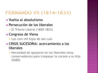  Vuelta al absolutismo
 Persecución de los liberales
 El Trienio Liberal (1820-1823)
 Congreso de Viena
 Los cien mil hijos de san Luís
 CRISIS SUCESORIA: acercamiento a los
liberales
 Necesidad de apoyarse en los liberales (muy
conservadores) para traspasar la corona a su hija
ISABEL
 