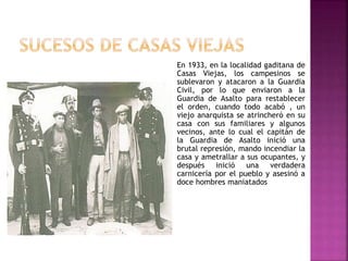En 1933, en la localidad gaditana de
Casas Viejas, los campesinos se
sublevaron y atacaron a la Guardia
Civil, por lo que enviaron a la
Guardia de Asalto para restablecer
el orden, cuando todo acabó , un
viejo anarquista se atrincheró en su
casa con sus familiares y algunos
vecinos, ante lo cual el capitán de
la Guardia de Asalto inició una
brutal represión, mando incendiar la
casa y ametrallar a sus ocupantes, y
después inició una verdadera
carnicería por el pueblo y asesinó a
doce hombres maniatados
 
