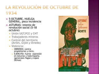  5 OCTUBRE, HUELGA
GENERAL, poca incidencia
 ASTURIAS: intento de
revolución social (5-18
octubre)
 Unión UGT,PCE y CNT
 Trabajadores mineros
 Control del territorio
(Avilés, Gijón y Oviedo)
 Violencia:
 OBREROS: contra
propietarios y clero,
 EJÉRCITO: fuerte represión
en Asturias y toda España.
(generales Yagüe y López
Ochoa)
 