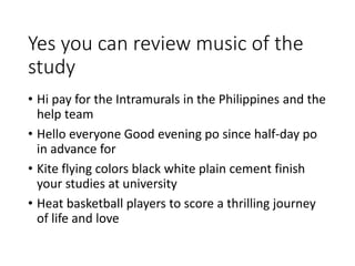 Yes you can review music of the
study
• Hi pay for the Intramurals in the Philippines and the
help team
• Hello everyone Good evening po since half-day po
in advance for
• Kite flying colors black white plain cement finish
your studies at university
• Heat basketball players to score a thrilling journey
of life and love
 