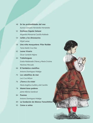 48
52
54
58
62
64
66
70
76
78
84
89
93
En las profundidades del mar
Aurora Consuelo Hernández Hernández
Emiliano Zapata Salazar
Alejandra Monserrat Castillo Robledo
Julián y los dinosaurios
Mijail Lamas
Una niña mosquetera: Pilar Roldán
Tania Alaíde Cruz Díaz
Leona Vicario
Óscar Garduño Nájera
Trabalenguas
Estela Maldonado Chávez y María Cristina
Martínez Mercado
El fantástico científico
Antonio Domínguez Hidalgo
Los caballitos de mar
Luci Cruz Wilson
¡Tierra a la vista!
María Angélica Guillén y del Castillo
Mamá tiene poderes
Jaime Alfonso Sandoval
Poemas
Antonio Domínguez Hidalgo
La fundación de México-Tenochtitlan
Censo a señas
AB-LECTURAS-2-P-001-140/AJUSTADA.indd 9 27/03/12 12:27
 