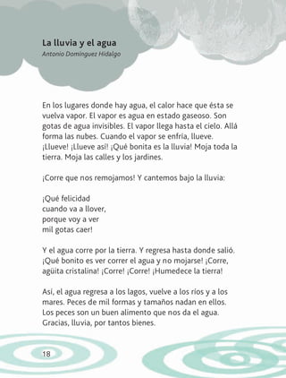 18
En los lugares donde hay agua, el calor hace que ésta se
vuelva vapor. El vapor es agua en estado gaseoso. Son
gotas de agua invisibles. El vapor llega hasta el cielo. Allá
forma las nubes. Cuando el vapor se enfría, llueve.
¡Llueve! ¡Llueve así! ¡Qué bonita es la lluvia! Moja toda la
tierra. Moja las calles y los jardines.
¡Corre que nos remojamos! Y cantemos bajo la lluvia:
¡Qué felicidad
cuando va a llover,
porque voy a ver
mil gotas caer!
Y el agua corre por la tierra. Y regresa hasta donde salió.
¡Qué bonito es ver correr el agua y no mojarse! ¡Corre,
agüita cristalina! ¡Corre! ¡Corre! ¡Humedece la tierra!
Así, el agua regresa a los lagos, vuelve a los ríos y a los
mares. Peces de mil formas y tamaños nadan en ellos.
Los peces son un buen alimento que nos da el agua.
Gracias, lluvia, por tantos bienes.
La lluvia y el agua
Antonio Domínguez Hidalgo
AB-LECTURAS-2-P-001-140/AJUSTADA.indd 18 27/03/12 12:28
 