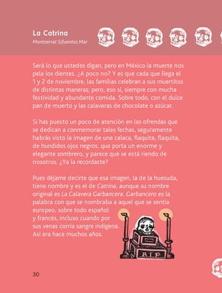 30
Será lo que ustedes digan, pero en México la muerte nos
pela los dientes. ¿A poco no? Y es que cada que llega el
1 y 2 de noviembre, las familias celebran a sus muertitos
de distintas maneras; pero, eso sí, siempre con mucha
festividad y abundante comida. Sobre todo, con el dulce
pan de muerto y las calaveras de chocolate o azúcar.
Si has puesto un poco de atención en las ofrendas que
se dedican a conmemorar tales fechas, seguramente
habrás visto la imagen de una calaca, flaquita, flaquita,
de hundidos ojos negros, que porta un enorme y
elegante sombrero, y parece que se está riendo de
nosotros. ¿Ya la recordaste?
Pues déjame decirte que esa imagen, la de la huesuda,
tiene nombre y es el de Catrina, aunque su nombre
original es La Calavera Garbancera. Garbancero es la
palabra con que se nombraba a aquel que se sentía
europeo, sobre todo español
y francés, incluso cuando por
sus venas corría sangre indígena.
Así era hace muchos años.
La Catrina
Montserrat Sifuentes Mar
AB-LECTURAS-2-P-001-140/AJUSTADA.indd 30 27/03/12 12:28
 