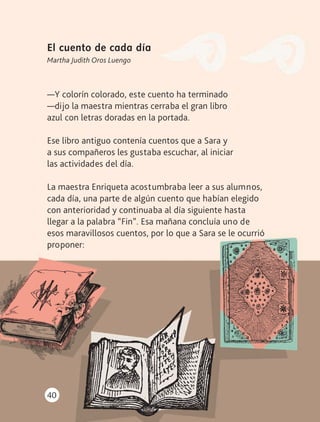 40
El cuento de cada día
Martha Judith Oros Luengo
—Y colorín colorado, este cuento ha terminado
—dijo la maestra mientras cerraba el gran libro
azul con letras doradas en la portada.
Ese libro antiguo contenía cuentos que a Sara y
a sus compañeros les gustaba escuchar, al iniciar
las actividades del día.
La maestra Enriqueta acostumbraba leer a sus alumnos,
cada día, una parte de algún cuento que habían elegido
con anterioridad y continuaba al día siguiente hasta
llegar a la palabra “Fin”. Esa mañana concluía uno de
esos maravillosos cuentos, por lo que a Sara se le ocurrió
proponer:
AB-LECTURAS-2-P-001-140/AJUSTADA.indd 40 27/03/12 12:28
 