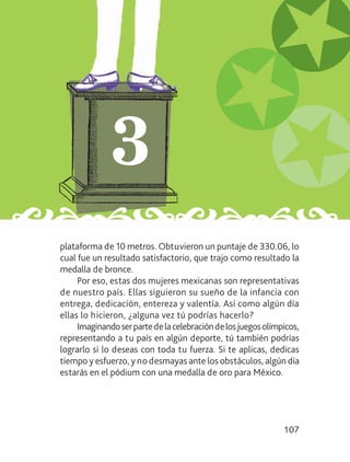 107
plataforma de 10 metros. Obtuvieron un puntaje de 330.06, lo
cual fue un resultado satisfactorio, que trajo como resultado la
medalla de bronce.
Por eso, estas dos mujeres mexicanas son representativas
de nuestro país. Ellas siguieron su sueño de la infancia con
entrega, dedicación, entereza y valentía. Así como algún día
ellas lo hicieron, ¿alguna vez tú podrías hacerlo?
Imaginandoserpartedelacelebracióndelosjuegosolímpicos,
representando a tu país en algún deporte, tú también podrías
lograrlo si lo deseas con toda tu fuerza. Si te aplicas, dedicas
tiempo y esfuerzo, y no desmayas ante los obstáculos, algún día
estarás en el pódium con una medalla de oro para México.
LEC-3-001-144.indd 107 27/03/12 12:19
 