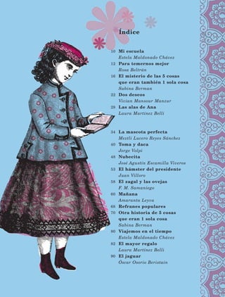 Índice
10
12
16
22
28
34
40
48
53
58
60
68
70
80
82
90
Mi escuela
Estela Maldonado Chávez
Para temernos mejor
Rosa Beltrán
El misterio de las 5 cosas
que eran también 1 sola cosa
Sabina Berman
Dos deseos
Vivian Mansour Manzur
Las alas de Ana
Laura Martínez Belli
La mascota perfecta
Meztli Lucero Reyes Sánchez
Toma y daca
Jorge Volpi
Nubecita
José Agustín Escamilla Viveros
El hámster del presidente
Juan Villoro
El zagal y las ovejas
F. M. Samaniego
Mañana
Amaranta Leyva
Refranes populares
Otra historia de 5 cosas
que eran 1 sola cosa
Sabina Berman
Viajemos en el tiempo
Estela Maldonado Chávez
El mayor regalo
Laura Martínez Belli
El jaguar
Óscar Osorio Beristain
LECTURAS 4 NO BERMAN.indd 8 27/03/12 13:32
 