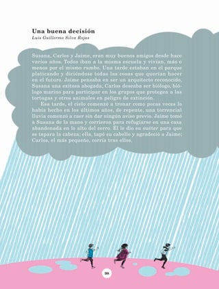 98
Susana, Carlos y Jaime, eran muy buenos amigos desde hace
varios años. Todos iban a la misma escuela y vivían, más o
menos por el mismo rumbo. Una tarde estaban en el parque
platicando y diciéndose todas las cosas que querían hacer
en el futuro. Jaime pensaba en ser un arquitecto reconocido,
Susana una exitosa abogada, Carlos deseaba ser biólogo, bió-
logo marino para participar en los grupos que protegen a las
tortugas y otros animales en peligro de extinción.
Esa tarde, el cielo comenzó a tronar como pocas veces lo
había hecho en los últimos años, de repente, una torrencial
lluvia comenzó a caer sin dar ningún aviso previo. Jaime tomó
a Susana de la mano y corrieron para refugiarse en una casa
abandonada en lo alto del cerro. Él le dio su suéter para que
se tapara la cabeza; ella, tapó su cabello y agradeció a Jaime;
Carlos, el más pequeño, corría tras ellos.
Una buena decisión
Luis Guillermo Silva Rojas
LECTURAS 4 NO BERMAN.indd 98 27/03/12 13:35
 