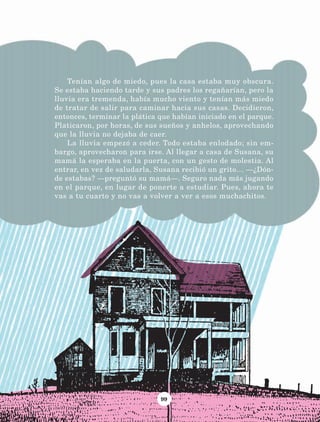 99
Tenían algo de miedo, pues la casa estaba muy obscura.
Se estaba haciendo tarde y sus padres los regañarían, pero la
lluvia era tremenda, había mucho viento y tenían más miedo
de tratar de salir para caminar hacia sus casas. Decidieron,
entonces, terminar la plática que habían iniciado en el parque.
Platicaron, por horas, de sus sueños y anhelos, aprovechando
que la lluvia no dejaba de caer.
La lluvia empezó a ceder. Todo estaba enlodado; sin em-
bargo, aprovecharon para irse. Al llegar a casa de Susana, su
mamá la esperaba en la puerta, con un gesto de molestia. Al
entrar, en vez de saludarla, Susana recibió un grito… —¿Dón-
de estabas? —preguntó su mamá—. Seguro nada más jugando
en el parque, en lugar de ponerte a estudiar. Pues, ahora te
vas a tu cuarto y no vas a volver a ver a esos muchachitos.
LECTURAS 4 NO BERMAN.indd 99 27/03/12 13:35
 