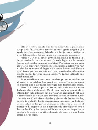 101
Ella que había pasado una tarde maravillosa, platicando
sus planes futuros, soñando con ser una gran abogada que
ayudaría a las personas, defendería a los justos y castigaría
a los delincuentes, fue castigada sin una razón aparente.
Jaime y Carlos, al oír los gritos de la mamá de Susana sa-
lieron corriendo hacia sus casas. Cuando llegaron a la casa de
Carlos, ahí estaba la mamá de Jaime. Por soñar ser un gran
arquitecto, construir grandes edificios, plazas y calles, y salvar
a todos los animales, al llegar a sus casas, fueron recibidos de
igual forma por sus mamás, a gritos y castigados. ¿Cómo era
posible que las tuvieran en esa zozobra? ¿Qué no sabían lo que
estaba pasando?
Se suspendieron las clases, muchas personas estaban en
alberges, otras estaban desaparecidas. Las madres preocupadas
se miraban una a la otra sin saber qué más decirles a los chicos.
Ellos no lo sabían, pero en las noticias de la tarde, habían
dado una alerta de huracán. En el lugar donde se encontraban,
“Alejandro” había llegado sin previo aviso arrancando árboles
y desbordando el río que está cerca de la casa de ambos. Exis-
tían más de 10 mil damnificados y cientos de desaparecidos,
pues la inundación había arrasado con las casas. Por fortuna,
ellos estaban en las partes altas, no se enteraron de eso en el
momento. El regaño de las madres fue de preocupación no de
desaprobación, y las dos coincidieron en que era importante
hablar a la casa de la niña, después de todo era una buen
amiga de sus hijos.
LECTURAS 4 NO BERMAN.indd 101 27/03/12 13:35
 
