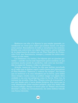 102
Hablaron con ella y le dijeron lo que estaba pasando, co-
incidieron en verse para saber qué podían hacer; era mejor
estar juntos. Encendieron el radio y escucharon las noticias.
Estaba una entrevista con algún funcionario, quien hablaba
de la importancia de contar con un Plan Familiar de Protec-
ción Civil, que funcionaría, siempre y cuando los niños estu-
vieran en sus casas.
Los llamaron a la cocina y les dijeron que no querían gri-
tarles: —ustedes son los más importante pasra nosotras, es que
sentimos mucho miedo de perderlos, todo está tan horrible—
dijo la mamá de Susana y todos se abrazaron.
Armida, mamá de Carlos, les dijo que habían escuchado
en el radio que se debían seguir cuatro pasos para determinar
el Plan Familiar: “Detectar y reducir los riesgos”, fue bueno
que se metieran a la casa abandona por la lluvia, pero había
otros riesgos, estaba sucia, se podían rasgar con algún clavo
oxidado y eso era tan peligroso como la lluvia. Otra vez, la
tristeza los invadía. Paso dos: “Diseña rutas de evacuación” o
sea, por dónde salir y hacia dónde dirigirse. Era cierto que la
casa abandonada tiene muchos peligros, pero hoy había sido
un buen refugio. Porque el tercer paso es “Tomar una buena
decisión” y, dadas las circunstancias, los niños habían tomado
una buena decisión.
LECTURAS 4 NO BERMAN.indd 102 27/03/12 13:36
 
