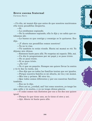 104
—Un día, mi mamá dijo que antes de que nosotros naciéramos
ella tenía pesadillas despierta.
—Sí.
—La estábamos espiando.
—No la estábamos espiando, ella lo dijo y no sabía que es-
tábamos ahí.
—Lo bueno es que contigo y conmigo se le quitaron. Eso
dijo.
—¡Y ahora sus pesadillas somos nosotros!
—Ya no te rías.
—Tú también te estás riendo. Hasta mi mamá se rió. Ya
déjame mis chinos.
—Entonces hazte para allá. No respetas mi espacio. Dile, má.
—Un día le preguntamos por mi papá y se puso triste.
—No se puso triste.
—Sí se puso triste.
—¿Ya ves?
—Yo vi que un poquito. Siempre me quiere llevar la contra
y tú le das la razón, má.
—Nos dijo que no todas las familias tenían que ser iguales.
—Porque nuestra familia es mi abuela, mi tía y mi mamá.
—Mis tíos y primos. Mi otra tía...
—Que todos somos diferentes y por eso nuestras familias
también.
—Eso no lo dijo.
—Pero así es, ¿verdad, má? Así como nosotros, yo tengo los
ojos cafés y tú azules, y yo no tengo chinos güeros.
—Y como somos tan distintos por eso a los dos nos quiere
igual.
—Porque lo que tiene uno, no lo tiene el otro y así.
—Ajá. Ahora tú hazte para allá.
Breve escena fraternal
Carmina Narro
LECTURAS 4 NO BERMAN.indd 104 27/03/12 13:36
 