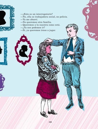 105
—¿Esto es un interrogatorio?
—No, ella es trabajadora social, no policía.
—Ya me aburrí.
—No queremos otra familia.
—Queremos a la nuestra como está.
—¿Ya nos podemos ir?
—Sí, ya queremos irnos a jugar.
LECTURAS 4 NO BERMAN.indd 105 27/03/12 13:36
 