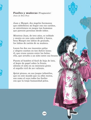 106
Juan y Margot, dos ángeles hermanos
que embellecen mi hogar con sus cariños,
se entretienen en juegos tan humanos
que parecen personas desde niños.
Mientras Juan, de tres años, es soldado
y monta en una caña endeble y hueca,
besa Margot con labios de granado,
los labios de cartón de su muñeca.
Lucen los dos sus inocentes galas
y alegres sueñan en tan dulces lazos;
él, que cruza sereno entre las balas;
ella, que arrulla a un niño entre sus brazos.
Puesto al hombro el fusil de hoja de lata,
el kepis de papel sobre la frente,
alienta el niño en su inocencia grata
el orgullo viril de ser valiente.
Quizá piensa, en sus juegos infantiles,
que en este mundo que su afán recrea,
son como el suyo todos los fusiles
con que la torpe humanidad pelea.
Fusiles y muñecas (Fragmento)
Juan de Dios Peza
LECTURAS 4 NO BERMAN.indd 106 27/03/12 13:36
 