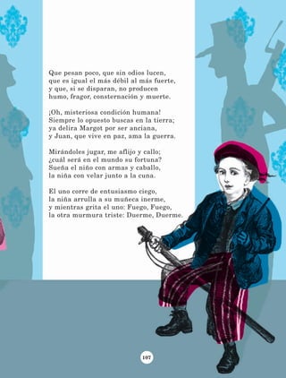 107
Que pesan poco, que sin odios lucen,
que es igual el más débil al más fuerte,
y que, si se disparan, no producen
humo, fragor, consternación y muerte.
¡Oh, misteriosa condición humana!
Siempre lo opuesto buscas en la tierra;
ya delira Margot por ser anciana,
y Juan, que vive en paz, ama la guerra.
Mirándoles jugar, me aflijo y callo;
¿cuál será en el mundo su fortuna?
Sueña el niño con armas y caballo,
la niña con velar junto a la cuna.
El uno corre de entusiasmo ciego,
la niña arrulla a su muñeca inerme,
y mientras grita el uno: Fuego, Fuego,
la otra murmura triste: Duerme, Duerme.
LECTURAS 4 NO BERMAN.indd 107 27/03/12 13:36
 