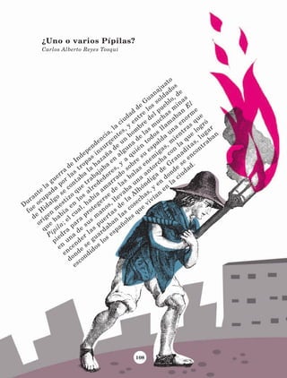 108
¿Uno o varios Pípilas?
Carlos Alberto Reyes Tosqui
D
urante
la
guerra
de
Independencia, la
ciudad
de
G
uanajuato
fue
ocupada
por
las
tropas
insurgentes, y
entre
los
soldados
de
H
idalgo
se
contaba
la
hazaña
de
un
hom
bre
del pueblo, de
origen
m
estizo
que
trabajaba
en
alguna
de
las
m
uchas
m
inas
que
había
en
los
alrededores, y
a
quién
todos
llam
aban
E
l
Pípila; el cual, había
am
arrado
sobre
su
espalda
una
enorm
e
piedra
para
protegerse
de
las
balas
enem
igas, m
ientras
que
en
una
de
sus
m
anos, llevaba
una
antorcha
con
la
que
logró
encender
las
puertas
de
la
A
lhóndiga
de
G
ranaditas, lugar
donde
se
guardaban
las
cosechas, y
en
donde
se
encontraban
escondidos
los
españoles
que
vivían
en
la
ciudad.
LECTURAS 4 NO BERMAN.indd 108 27/03/12 13:36
 