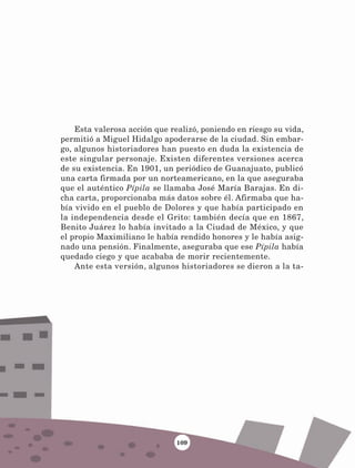 109
Esta valerosa acción que realizó, poniendo en riesgo su vida,
permitió a Miguel Hidalgo apoderarse de la ciudad. Sin embar-
go, algunos historiadores han puesto en duda la existencia de
este singular personaje. Existen diferentes versiones acerca
de su existencia. En 1901, un periódico de Guanajuato, publicó
una carta firmada por un norteamericano, en la que aseguraba
que el auténtico Pípila se llamaba José María Barajas. En di-
cha carta, proporcionaba más datos sobre él. Afirmaba que ha-
bía vivido en el pueblo de Dolores y que había participado en
la independencia desde el Grito: también decía que en 1867,
Benito Juárez lo había invitado a la Ciudad de México, y que
el propio Maximiliano le había rendido honores y le había asig-
nado una pensión. Finalmente, aseguraba que ese Pípila había
quedado ciego y que acababa de morir recientemente.
Ante esta versión, algunos historiadores se dieron a la ta-
LECTURAS 4 NO BERMAN.indd 109 27/03/12 13:36
 
