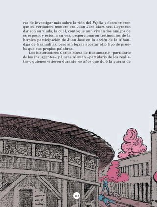110
rea de investigar más sobre la vida del Pípila y descubrieron
que su verdadero nombre era Juan José Martínez. Lograron
dar con su viuda, la cual, contó que aun vivían dos amigos de
su esposo, y estos, a su vez, proporcionaron testimonios de la
heroica participación de Juan José en la acción de la Alhón-
diga de Granaditas, pero sin lograr aportar otro tipo de prue-
ba que sus propias palabras.
Los historiadores Carlos María de Bustamante –partidario
de los insurgentes– y Lucas Alamán –partidario de los realis-
tas–, quienes vivieron durante los años que duró la guerra de
AB-Lecturas-4 NO BERMAN p001-184.indd 110 29/03/12 11:40
 