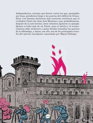 111
Independencia, cuentan que fueron varios los que, protegidos
por losas, prendieron fuego a las puertas del edificio de Grana-
ditas. Las fuentes históricas más recientes concluyen que el
verdadero Pípila fue Juan José Martínez y que, probablemente,
después de su acto heroico, otros valientes siguieron su ejemplo.
Quizás si hubo más de un Pípila, pero el mérito y el recono-
cimiento debe atribuirse a quien decidió incendiar las puertas
de la Alhóndiga, y lograr, con ello, uno de los principales triun-
fos del ejército insurgente comandado por Miguel Hidalgo.
AB-Lecturas-4 NO BERMAN p001-184.indd 111 29/03/12 11:40
 