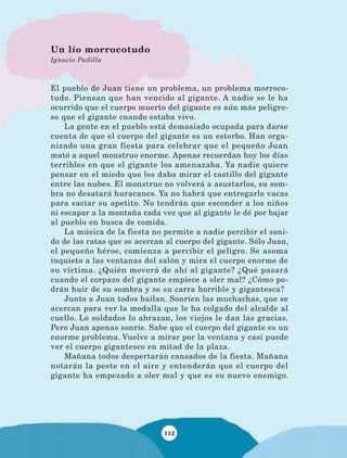 112
El pueblo de Juan tiene un problema, un problema morroco-
tudo. Piensan que han vencido al gigante. A nadie se le ha
ocurrido que el cuerpo muerto del gigante es aún más peligro-
so que el gigante cuando estaba vivo.
La gente en el pueblo está demasiado ocupada para darse
cuenta de que el cuerpo del gigante es un estorbo. Han orga-
nizado una gran fiesta para celebrar que el pequeño Juan
mató a aquel monstruo enorme. Apenas recuerdan hoy los días
terribles en que el gigante los amenazaba. Ya nadie quiere
pensar en el miedo que les daba mirar el castillo del gigante
entre las nubes. El monstruo no volverá a asustarlos, su som-
bra no desatará huracanes. Ya no habrá que entregarle vacas
para saciar su apetito. No tendrán que esconder a los niños
ni escapar a la montaña cada vez que al gigante le dé por bajar
al pueblo en busca de comida.
La música de la fiesta no permite a nadie percibir el soni-
do de las ratas que se acercan al cuerpo del gigante. Sólo Juan,
el pequeño héroe, comienza a percibir el peligro. Se asoma
inquieto a las ventanas del salón y mira el cuerpo enorme de
su víctima. ¿Quién moverá de ahí al gigante? ¿Qué pasará
cuando el corpazo del gigante empiece a oler mal? ¿Cómo po-
drán huir de su sombra y se su carra horrible y gigantesca?
Junto a Juan todos bailan. Sonríen las muchachas, que se
acercan para ver la medalla que le ha colgado del alcalde al
cuello. Lo soldados lo abrazan, los viejos le dan las gracias.
Pero Juan apenas sonríe. Sabe que el cuerpo del gigante es un
enorme problema. Vuelve a mirar por la ventana y casi puede
ver el cuerpo gigantesco en mitad de la plaza.
Mañana todos despertarán cansados de la fiesta. Mañana
notarán la peste en el aire y entenderán que el cuerpo del
gigante ha empezado a oler mal y que es su nuevo enemigo.
Un lío morrocotudo
Ignacio Padilla
LECTURAS 4 NO BERMAN.indd 112 27/03/12 13:36
 