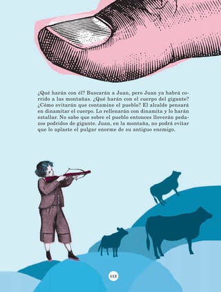 113
¿Qué harán con él? Buscarán a Juan, pero Juan ya habrá co-
rrido a las montañas. ¿Qué harán con el cuerpo del gigante?
¿Cómo evitarán que contamine el pueblo? El alcalde pensará
en dinamitar el cuerpo. Lo rellenarán con dinamita y lo harán
estallar. No sabe que sobre el pueblo entonces lloverán peda-
zos podridos de gigante. Juan, en la montaña, no podrá evitar
que lo aplaste el pulgar enorme de su antiguo enemigo.
LECTURAS 4 NO BERMAN.indd 113 27/03/12 13:36
 