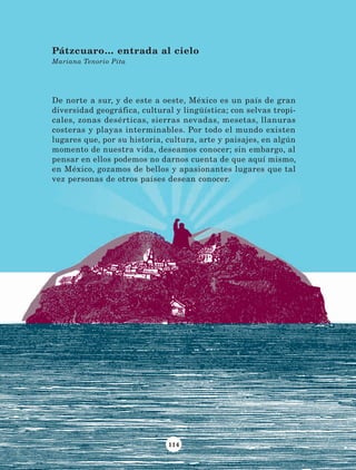 114
De norte a sur, y de este a oeste, México es un país de gran
diversidad geográfica, cultural y lingüística; con selvas tropi-
cales, zonas desérticas, sierras nevadas, mesetas, llanuras
costeras y playas interminables. Por todo el mundo existen
lugares que, por su historia, cultura, arte y paisajes, en algún
momento de nuestra vida, deseamos conocer; sin embargo, al
pensar en ellos podemos no darnos cuenta de que aquí mismo,
en México, gozamos de bellos y apasionantes lugares que tal
vez personas de otros países desean conocer.
Pátzcuaro… entrada al cielo
Mariana Tenorio Pita
LECTURAS 4 NO BERMAN.indd 114 27/03/12 13:36
 