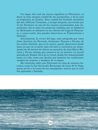 115
Un lugar, del cual me siento orgullosa es Pátzcuaro, es
decir, la más antigua ciudad de los purépechas, y de la cual
es originaria mi familia. Esta ciudad fue fundada alrededor
del año 1300 por Curatame, y tiempo después, convertida por
el rey Tariácuri en uno de los centros ceremoniales más im-
portantes. Así es como las primeras ciudades que se fundaron
en Michoacán se ubicaron en las riberas del Lago de Pátzcua-
ro, y cuyos restos aún pueden observarse en Tzintzuntzan e
Ihuatzio.
Actualmente, la rivera del lago, está integrada por cinco
islas: Janitzio, La Pacanda, Jarácuaro, Yunuén y Tecuén, de
las cuales Janitzio, que es la mayor, puede observarse desde
lejos, ya que en su parte más elevada se encuentra un monu-
mento de 40 metros de altura en memoria de José María Mo-
relos y Pavón, misma que conserva en su interior un mural
pintado por Ramón Alva de la Canal, donde fue inmortalizada
tanto su vida, como sus ideales por mejorar las condiciones
sociales de mujeres y hombres de su época.
Me emociona saber que Pátzcuaro es cuna de mujeres he-
roicas, como lo fue Gertrudis Bocanegra de Lazo de la Vega,
quien sirvió a la causa de los insurgentes, motivo por el cual
fue apresada y fusilada.
LECTURAS 4 NO BERMAN.indd 115 27/03/12 13:36
 