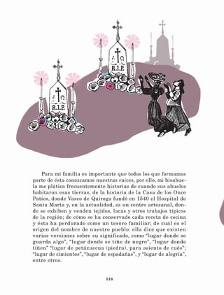 116
Para mi familia es importante que todos los que formamos
parte de ésta conozcamos nuestras raíces, por ello, mi bisabue-
la me plática frecuentemente historias de cuando sus abuelos
habitaron esas tierras; de la historia de la Casa de los Once
Patios, donde Vasco de Quiroga fundó en 1540 el Hospital de
Santa Marta y, en la actualidad, es un centro artesanal, don-
de se exhiben y venden tejidos, lacas y otros trabajos típicos
de la región; de cómo se ha conservado cada receta de cocina
y ésta ha perdurado como un tesoro familiar; de cuál es el
origen del nombre de nuestro pueblo: ella dice que existen
varias versiones sobre su significado, como “lugar donde se
guarda algo”, “lugar donde se tiñe de negro”, “lugar donde
tiñen” “lugar de petázuecua (piedra), para asiento de cués”;
“lugar de cimientos”, “lugar de espadañas”, y “lugar de alegría”,
entre otros.
LECTURAS 4 NO BERMAN.indd 116 27/03/12 13:36
 
