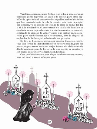 117
También conmemoramos fechas, que si bien para algunas
personas puede representan un día de asueto, para otros sig-
nifica la oportunidad para recordar aquellos hechos históricos
que han marcado tanto la vida de nuestro país como la propia;
por ejemplo, yo he podido ser testigo de cómo la noche del día
1 al 2 de noviembre, el cementerio de la isla de Janitzio se
convierte en un impresionante y misterioso centro ceremonial,
sembrado de cientos de velas y cirios que brillan en la oscu-
ridad para rendir homenaje a los muertos, ante la alegría, el
esplendor, la belleza y el colorido de sus paisajes.
En fin, mi bisabuela piensa que conocer todo esto consti-
tuye una forma de identificarnos con nuestro pasado, para así
poder proyectarnos hacia un mejor futuro sin olvidarnos de
dónde venimos, pues la historia de una nación se construye
con logros colectivos y conciencia individual.
Creo que México es un país al que muchos creemos conocer,
pero del cual, a veces, sabemos poco.
LECTURAS 4 NO BERMAN.indd 117 27/03/12 13:36
 