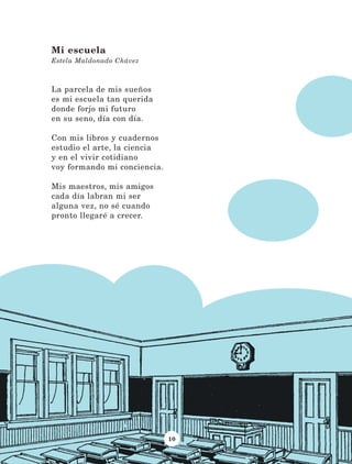 10
La parcela de mis sueños
es mi escuela tan querida
donde forjo mi futuro
en su seno, día con día.
Con mis libros y cuadernos
estudio el arte, la ciencia
y en el vivir cotidiano
voy formando mi conciencia.
Mis maestros, mis amigos
cada día labran mi ser
alguna vez, no sé cuando
pronto llegaré a crecer.
Mi escuela
Estela Maldonado Chávez
LECTURAS 4 NO BERMAN.indd 10 27/03/12 13:33
 