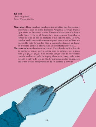 118
Narrador: Hace muchos, muchos años, existían dos brujas muy
poderosas, una de ellas llamada Arquilia la bruja buena
(que vivía en Oriente) la otra llamada Meterrenda la bruja
mala (que vivía en el Poniente); una siempre buscaba la
forma de que el Sol se metiera y no saliera más, la otra,
creaba hechizos continuamente para que el sol saliera de
nuevo. De esta forma, los días y las noches tenían un lugar
en nuestro planeta. Hasta que un desafortunado día…
Meterrenda: Acabo de encontrar el libro donde está el hechi-
zo perfecto, con él voy a lograr que no salga el sol nunca
más ¡ja, ja, ja, ja, ja! Con suerte tengo todo lo necesario:
cuerda hecha con pelo de topo y tlacuache, sangre de mur-
ciélago y saliva de lémur. (La bruja busca en los anaqueles
cada uno de los componentes de la pócima y actúa).
El sol
(Teatro guiñol)
Israel Huesca Guillén
LECTURAS 4 NO BERMAN.indd 118 27/03/12 13:36
 