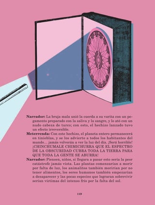 119
Narrador: La bruja mala unió la cuerda a su varita con un pe-
gamento preparado con la saliva y la sangre, y lo ató con un
nudo cabeza de turco; con esto, el hechizo lanzado tuvo
un efecto irreversible.
Meterrenda: Con este hechizo, el planeta entero permanecerá
en tinieblas, y se los advierto a todos los habitantes del
mundo… jamás volverán a ver la luz del día. ¡Será horrible!
¡CHINCHUMALE CHIMICHURRA QUE EL ESPECTRO
DE LA OBSCURIDAD CUBRA TODA LA TIERRA PARA
QUE TODA LA GENTE SE ABURRA!
Narrador: Piensen, niños, si llegara a pasar esto sería la peor
catástrofe jamás vista. Las plantas comenzarían a morir
por falta de luz, los animalitos también morirían por no
tener alimentos, los seres humanos también empezarían
a desaparecer y las pocas especies que lograran sobrevivir
serían víctimas del intenso frío por la falta del sol.
LECTURAS 4 NO BERMAN.indd 119 27/03/12 13:36
 