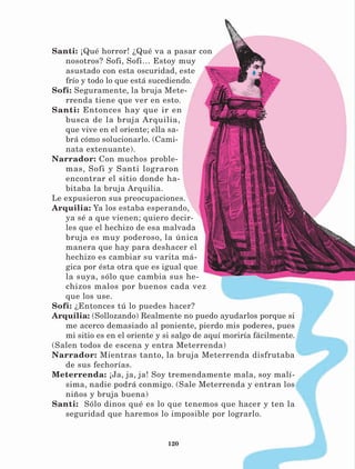 120
Santi: ¡Qué horror! ¿Qué va a pasar con
nosotros? Sofi, Sofi… Estoy muy
asustado con esta oscuridad, este
frío y todo lo que está sucediendo.
Sofi: Seguramente, la bruja Mete-
rrenda tiene que ver en esto.
Santi: Entonces hay que ir en
busca de la bruja Arquilia,
que vive en el oriente; ella sa-
brá cómo solucionarlo. (Cami-
nata extenuante).
Narrador: Con muchos proble-
mas, Sofi y Santi lograron
encontrar el sitio donde ha-
bitaba la bruja Arquilia.
Le expusieron sus preocupaciones.
Arquilia: Ya los estaba esperando,
ya sé a que vienen; quiero decir-
les que el hechizo de esa malvada
bruja es muy poderoso, la única
manera que hay para deshacer el
hechizo es cambiar su varita má-
gica por ésta otra que es igual que
la suya, sólo que cambia sus he-
chizos malos por buenos cada vez
que los use.
Sofi: ¿Entonces tú lo puedes hacer?
Arquilia: (Sollozando) Realmente no puedo ayudarlos porque si
me acerco demasiado al poniente, pierdo mis poderes, pues
mi sitio es en el oriente y si salgo de aquí moriría fácilmente.
(Salen todos de escena y entra Meterrenda)
Narrador: Mientras tanto, la bruja Meterrenda disfrutaba
de sus fechorías.
Meterrenda: ¡Ja, ja, ja! Soy tremendamente mala, soy malí-
sima, nadie podrá conmigo. (Sale Meterrenda y entran los
niños y bruja buena)
Santi: Sólo dinos qué es lo que tenemos que hacer y ten la
seguridad que haremos lo imposible por lograrlo.
LECTURAS 4 NO BERMAN.indd 120 27/03/12 13:36
 