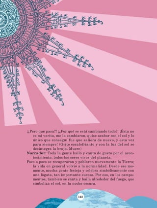 123
¡¿Pero qué pasa?! ¡¿Por qué se está cambiando todo?! ¡Ésta no
es mi varita, me la cambiaron, quise acabar con el sol y lo
único que conseguí fue que saliera de nuevo, y esta vez
para siempre! (Grito escalofriante y con la luz del sol se
desintegra la bruja. Muere)
Narrador: Toda la gente bailó y cantó de gusto por el acon-
tecimiento, todos los seres vivos del planeta.
Poco a poco se recuperaron y poblaron nuevamente la Tierra;
la vida en general volvió a la normalidad. Desde ese mo-
mento, mucha gente festeja y celebra simbólicamente con
una fogata, tan importante suceso. Por eso, en los campa-
mentos, también se canta y baila alrededor del fuego, que
simboliza el sol, en la noche oscura.
LECTURAS 4 NO BERMAN.indd 123 27/03/12 13:36
 