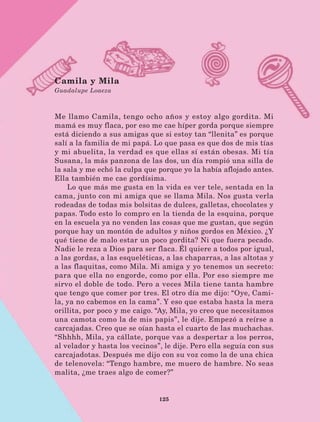 125
Camila y Mila
Guadalupe Loaeza
Me llamo Camila, tengo ocho años y estoy algo gordita. Mi
mamá es muy flaca, por eso me cae híper gorda porque siempre
está diciendo a sus amigas que si estoy tan “llenita” es porque
salí a la familia de mi papá. Lo que pasa es que dos de mis tías
y mi abuelita, la verdad es que ellas sí están obesas. Mi tía
Susana, la más panzona de las dos, un día rompió una silla de
la sala y me echó la culpa que porque yo la había aflojado antes.
Ella también me cae gordísima.
Lo que más me gusta en la vida es ver tele, sentada en la
cama, junto con mi amiga que se llama Mila. Nos gusta verla
rodeadas de todas mis bolsitas de dulces, galletas, chocolates y
papas. Todo esto lo compro en la tienda de la esquina, porque
en la escuela ya no venden las cosas que me gustan, que según
porque hay un montón de adultos y niños gordos en México. ¿Y
qué tiene de malo estar un poco gordita? Ni que fuera pecado.
Nadie le reza a Dios para ser flaca. Él quiere a todos por igual,
a las gordas, a las esqueléticas, a las chaparras, a las altotas y
a las flaquitas, como Mila. Mi amiga y yo tenemos un secreto:
para que ella no engorde, como por ella. Por eso siempre me
sirvo el doble de todo. Pero a veces Mila tiene tanta hambre
que tengo que comer por tres. El otro día me dijo: “Oye, Cami-
la, ya no cabemos en la cama”. Y eso que estaba hasta la mera
orillita, por poco y me caigo. “Ay, Mila, yo creo que necesitamos
una camota como la de mis papis”, le dije. Empezó a reírse a
carcajadas. Creo que se oían hasta el cuarto de las muchachas.
“Shhhh, Mila, ya cállate, porque vas a despertar a los perros,
al velador y hasta los vecinos”, le dije. Pero ella seguía con sus
carcajadotas. Después me dijo con su voz como la de una chica
de telenovela: “Tengo hambre, me muero de hambre. No seas
malita, ¿me traes algo de comer?”
LECTURAS 4 NO BERMAN.indd 125 27/03/12 13:36
 