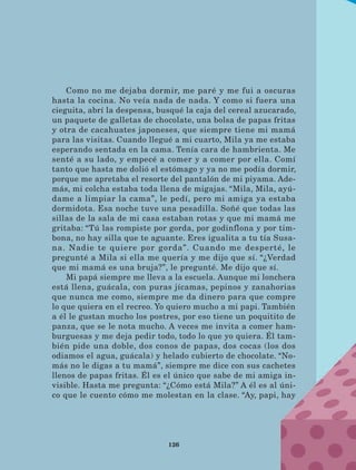 126
Como no me dejaba dormir, me paré y me fui a oscuras
hasta la cocina. No veía nada de nada. Y como si fuera una
cieguita, abrí la despensa, busqué la caja del cereal azucarado,
un paquete de galletas de chocolate, una bolsa de papas fritas
y otra de cacahuates japoneses, que siempre tiene mi mamá
para las visitas. Cuando llegué a mi cuarto, Mila ya me estaba
esperando sentada en la cama. Tenía cara de hambrienta. Me
senté a su lado, y empecé a comer y a comer por ella. Comí
tanto que hasta me dolió el estómago y ya no me podía dormir,
porque me apretaba el resorte del pantalón de mi piyama. Ade-
más, mi colcha estaba toda llena de migajas. “Mila, Mila, ayú-
dame a limpiar la cama”, le pedí, pero mi amiga ya estaba
dormidota. Esa noche tuve una pesadilla. Soñé que todas las
sillas de la sala de mi casa estaban rotas y que mi mamá me
gritaba: “Tú las rompiste por gorda, por godinflona y por tim-
bona, no hay silla que te aguante. Eres igualita a tu tía Susa-
na. Nadie te quiere por gorda”. Cuando me desperté, le
pregunté a Mila si ella me quería y me dijo que sí. “¿Verdad
que mi mamá es una bruja?”, le pregunté. Me dijo que sí.
Mi papá siempre me lleva a la escuela. Aunque mi lonchera
está llena, guácala, con puras jícamas, pepinos y zanahorias
que nunca me como, siempre me da dinero para que compre
lo que quiera en el recreo. Yo quiero mucho a mi papi. También
a él le gustan mucho los postres, por eso tiene un poquitito de
panza, que se le nota mucho. A veces me invita a comer ham-
burguesas y me deja pedir todo, todo lo que yo quiera. Él tam-
bién pide una doble, dos conos de papas, dos cocas (los dos
odiamos el agua, guácala) y helado cubierto de chocolate. “No-
más no le digas a tu mamá”, siempre me dice con sus cachetes
llenos de papas fritas. Él es el único que sabe de mi amiga in-
visible. Hasta me pregunta: “¿Cómo está Mila?” A él es al úni-
co que le cuento cómo me molestan en la clase. “Ay, papi, hay
LECTURAS 4 NO BERMAN.indd 126 27/03/12 13:36
 