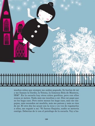 128
muchos niños que siempre me andan pegando. Se burlan de mí
y me llaman la Gordis, la Tetona, la Inmensa Bola de Manteca,
IBM”. En la escuela hay otros niños gorditos, pero con ellos
nunca se meten. Nada más me insultan a mí. Dice mi papá que
no les haga caso. Pero entre menos les hago caso, más me em-
pujan, más esconden mi mochila, más me patean y más se ríen
de mí. El otro día los acusé con la miss y en vez de regañarlos
a ellos, me regañó a mí. “Si fueras flaquita, nadie se metería
contigo. Deberías de ir con el psicólogo de la escuela. Voy a ha-
LECTURAS 4 NO BERMAN.indd 128 27/03/12 13:36
 