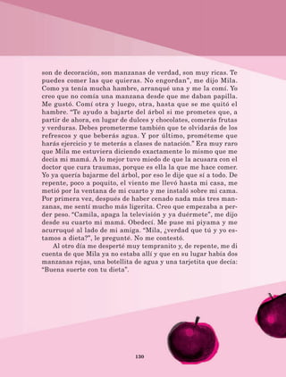 130
son de decoración, son manzanas de verdad, son muy ricas. Te
puedes comer las que quieras. No engordan”, me dijo Mila.
Como ya tenía mucha hambre, arranqué una y me la comí. Yo
creo que no comía una manzana desde que me daban papilla.
Me gustó. Comí otra y luego, otra, hasta que se me quitó el
hambre. “Te ayudo a bajarte del árbol si me prometes que, a
partir de ahora, en lugar de dulces y chocolates, comerás frutas
y verduras. Debes prometerme también que te olvidarás de los
refrescos y que beberás agua. Y por último, prométeme que
harás ejercicio y te meterás a clases de natación.” Era muy raro
que Mila me estuviera diciendo exactamente lo mismo que me
decía mi mamá. A lo mejor tuvo miedo de que la acusara con el
doctor que cura traumas, porque es ella la que me hace comer.
Yo ya quería bajarme del árbol, por eso le dije que sí a todo. De
repente, poco a poquito, el viento me llevó hasta mi casa, me
metió por la ventana de mi cuarto y me instaló sobre mi cama.
Por primera vez, después de haber cenado nada más tres man-
zanas, me sentí mucho más ligerita. Creo que empezaba a per-
der peso. “Camila, apaga la televisión y ya duérmete”, me dijo
desde su cuarto mi mamá. Obedecí. Me puse mi piyama y me
acurruqué al lado de mi amiga. “Mila, ¿verdad que tú y yo es-
tamos a dieta?”, le pregunté. No me contestó.
Al otro día me desperté muy tempranito y, de repente, me di
cuenta de que Mila ya no estaba allí y que en su lugar había dos
manzanas rojas, una botellita de agua y una tarjetita que decía:
“Buena suerte con tu dieta”.
LECTURAS 4 NO BERMAN.indd 130 27/03/12 13:36
 