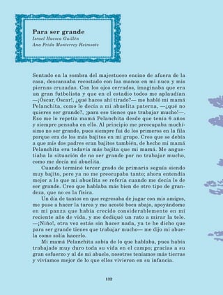 132
Sentado en la sombra del majestuoso encino de afuera de la
casa, descansaba recostado con las manos en mi nuca y mis
piernas cruzadas. Con los ojos cerrados, imaginaba que era
un gran futbolista y que en el estadio todos me aplaudían
—¡Óscar, Óscar!, ¿qué haces ahí tirado?— me habló mi mamá
Pelanchita, como le decía a mi abuelita paterna, —¿qué no
quieres ser grande?, ¡para eso tienes que trabajar mucho!—.
Eso me lo repetía mamá Pelanchita desde que tenía 6 años
y siempre pensaba en ello. Al principio me preocupaba muchí-
simo no ser grande, pues siempre fui de los primeros en la fila
porque era de los más bajitos en mi grupo. Creo que se debía
a que mis dos padres eran bajitos también, de hecho mi mamá
Pelanchita era todavía más bajita que mi mamá. Me angus-
tiaba la situación de no ser grande por no trabajar mucho,
como me decía mi abuelita.
Cuando terminé tercer grado de primaria seguía siendo
muy bajito, pero ya no me preocupaba tanto; ahora entendía
mejor a lo que mi abuelita se refería cuando me decía lo de
ser grande. Creo que hablaba más bien de otro tipo de gran-
deza, que no es la física.
Un día de tantos en que regresaba de jugar con mis amigos,
me puse a hacer la tarea y me acosté boca abajo, apoyándome
en mi panza que había crecido considerablemente en mi
reciente año de vida, y me dediqué un rato a mirar la tele.
—¡Niño!, otra vez estás sin hacer nada, ya te he dicho que
para ser grande tienes que trabajar mucho— me dijo mi abue-
la como solía hacerlo.
Mi mamá Pelanchita sabía de lo que hablaba, pues había
trabajado muy duro toda su vida en el campo; gracias a su
gran esfuerzo y al de mi abuelo, nosotros teníamos más tierras
y vivíamos mejor de lo que ellos vivieron en su infancia.
Para ser grande
Israel Huesca Guillén
Ana Frida Monterrey Heimsatz
LECTURAS 4 NO BERMAN.indd 132 27/03/12 13:36
 