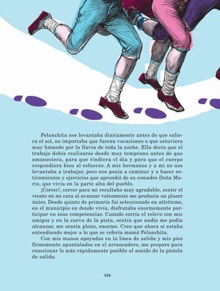134
Pelanchita nos levantaba diariamente antes de que salie-
ra el sol, no importaba que fueran vacaciones o que estuviera
muy húmedo por la lluvia de toda la noche. Ella decía que el
trabajo debía realizarse desde muy temprano antes de que
amaneciera, para que rindiera el día y para que el cuerpo
respondiera bien al esfuerzo. A mis hermanos y a mí no nos
levantaba a trabajar, pero nos ponía a caminar y a hacer es-
tiramientos y ejercicios que aprendió de su comadre Doña Ma-
ría, que vivía en la parte alta del pueblo.
¡Correr!, correr para mí resultaba muy agradable, sentir el
viento en mi cara al avanzar velozmente me producía un placer
único. Desde quinto de primaria fui seleccionado en atletismo,
en el municipio en donde vivía, disfrutaba enormemente par-
ticipar en esas competencias. Cuando corría el relevo con mis
amigos y en la curva de la pista, sentía que nadie me podía
alcanzar, me sentía pleno, enorme. Creo que ahora sí estaba
entendiendo mejor a lo que se refería mamá Pelanchita.
Con mis manos apoyadas en la línea de salida y mis pies
firmemente apuntalados en el arrancadero, me preparo para
reaccionar lo más rápidamente posible al sonido de la pistola
de salida.
LECTURAS 4 NO BERMAN.indd 134 27/03/12 13:36
 
