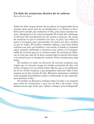 136
Todos los días cargas dentro de la cabeza al responsable de tu
cuerpo: pesa poco más de un kilogramo y se llama cerebro.
Está activo desde que comienza el día, pues tiene muchas ta-
reas. ¡Imagínate si no estará ocupado! Es el jefe del estómago,
el director del movimiento de tus manos y piernas. Se ocupa
de analizar lo que le mandan tus ojos, tu piel, tus oídos, tu
nariz y tu lengua, para que puedas ver, tocar, oír, oler y probar
lo que te rodea. El cerebro también ordena a qué hora debes
sentirte con sed, con hambre o con sueño. Cuando ya tomaste
agua, comiste suficiente o dormiste una siesta, es el respon-
sable de avisarte que ya te sientes mejor. Se encarga de fabri-
car la risa que sale de tu boca cuando algo te parece divertido,
y te anuncia que es tiempo de sentirte triste cuando pasa algo
malo.
El cerebro es como un director de escuela exigente que
vigila que el corazón tenga un latido constante de día y de
noche, siempre con un mismo ritmo. Revisa que a los pulmones
no se les olvide respirar, y que parpadees durante todo el día,
aunque no te des cuenta de ello. Mientras dormimos, también
está ocupado haciéndonos soñar y ordenando lo que aprendi-
mos durante el día.
El cerebro no descansa, trabaja todos los días y no importa
que estés de vacaciones, o que sea de día o de noche. ¡Con
tantas tareas que tiene que vigilar, siempre está trabajando!
Un kilo de sorpresas dentro de la cabeza
María Emilia Beyer
LECTURAS 4 NO BERMAN.indd 136 27/03/12 13:36
 