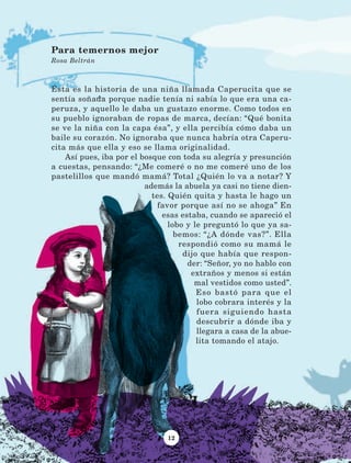 12
Ésta es la historia de una niña llamada Caperucita que se
sentía soñada porque nadie tenía ni sabía lo que era una ca-
peruza, y aquello le daba un gustazo enorme. Como todos en
su pueblo ignoraban de ropas de marca, decían: “Qué bonita
se ve la niña con la capa ésa”, y ella percibía cómo daba un
baile su corazón. No ignoraba que nunca habría otra Caperu-
cita más que ella y eso se llama originalidad.
Así pues, iba por el bosque con toda su alegría y presunción
a cuestas, pensando: “¿Me comeré o no me comeré uno de los
pastelillos que mandó mamá? Total ¿Quién lo va a notar? Y
además la abuela ya casi no tiene dien-
tes. Quién quita y hasta le hago un
favor porque así no se ahoga” En
esas estaba, cuando se apareció el
lobo y le preguntó lo que ya sa-
bemos: “¿A dónde vas?”. Ella
respondió como su mamá le
dijo que había que respon-
der: “Señor, yo no hablo con
extraños y menos si están
mal vestidos como usted”.
Eso bastó para que el
lobo cobrara interés y la
fuera siguiendo hasta
descubrir a dónde iba y
llegara a casa de la abue-
lita tomando el atajo.
Para temernos mejor
Rosa Beltrán
LECTURAS 4 NO BERMAN.indd 12 27/03/12 13:33
 
