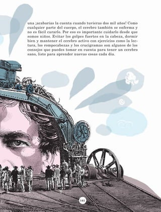 141
una ¡acabarías la cuenta cuando tuvieras dos mil años! Como
cualquier parte del cuerpo, el cerebro también se enferma y
no es fácil curarlo. Por eso es importante cuidarlo desde que
somos niños. Evitar los golpes fuertes en la cabeza, dormir
bien y mantener el cerebro activo con ejercicios como la lec-
tura, los rompecabezas y los crucigramas son algunos de los
consejos que puedes tomar en cuenta para tener un cerebro
sano, listo para aprender nuevas cosas cada día.
LECTURAS 4 NO BERMAN.indd 141 27/03/12 13:37
 