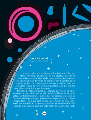 142
La nave brillante y plateada, luminosa a la luz del
atardecer, despegó ligera como un pájaro, envuelta en
una nube de vapor, siguiendo la ruta de escape preesta-
blecida en el plan de vuelo. Al ascender sin dificultad hacia
la estratosfera, la visión de continentes y mares mostraba
la magnificencia de la Tierra, no igualada aún por ningún
otro planeta habitado por humanos.
Pasando por toda la gama del azul, la nave salió de la at-
mósfera terrestre hacia el espacio, donde millones de estrellas
colgadas del firmamento, cual si fueran diamantes sobre un
fondo de terciopelo negro, ofrecían un espectáculo no menos
sorprendente. La nave giró en sentido opuesto al Sol, enfiló
hacia los planetas exteriores y aumentó su velocidad a cada
segundo. Aún pasaría un buen rato antes de llegar a los confi-
Fuga espacial
Sergio M. Tenorio Sil
LECTURAS 4 NO BERMAN.indd 142 27/03/12 13:37
 