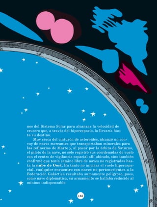 143
nes del Sistema Solar para alcanzar la velocidad de
crucero que, a través del hiperespacio, la llevaría has-
ta su destino.
Muy cerca del cinturón de asteroides, alcanzó un con-
voy de naves mercantes que transportaban minerales para
las refinerías de Marte y, al pasar por la órbita de Saturno,
el piloto de la nave, no sólo registró sus coordenadas de vuelo
con el centro de vigilancia espacial allí ubicado, sino también
confirmó que tenía camino libre de naves no registradas has-
ta la nube de Oort. En tanto no iniciara el vuelo hiperespa-
cial, cualquier encuentro con naves no pertenecientes a la
Federación Galáctica resultaba sumamente peligroso, pues,
como nave diplomática, su armamento se hallaba reducido al
mínimo indispensable.
LECTURAS 4 NO BERMAN.indd 143 27/03/12 13:37
 