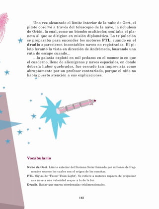 145
Una vez alcanzado el límite interior de la nube de Oort, el
piloto observó a través del telescopio de la nave, la nebulosa
de Orión, la cual, como un biombo multicolor, ocultaba el pla-
neta al que se dirigían en misión diplomática. La tripulación
se preparaba para encender los motores FTL, cuando en el
dradis aparecieron incontables naves no registradas. El pi-
loto levantó la vista en dirección de Andrómeda, buscando una
ruta de escape cuando...
...la galaxia explotó en mil pedazos en el momento en que
el cuaderno, lleno de alienígenas y naves espaciales, en donde
debería haber quebrados, fue cerrado tan imprevista como
abruptamente por un profesor contrariado, porque el niño no
había puesto atención a sus explicaciones.
Vocabulario
Nube de Oort. Límite exterior del Sistema Solar formada por millones de frag-
mentos rocosos los cuales son el origen de los cometas.
FTL. Siglas de “Faster Than Light”. Se refiere a motores capaces de propulsar
una nave a una velocidad mayor a la de la luz.
Dradis. Radar que marca coordenadas tridimensionales.
LECTURAS 4 NO BERMAN.indd 145 27/03/12 13:37
 