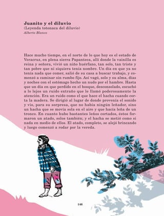 146
Hace mucho tiempo, en el norte de lo que hoy es el estado de
Veracruz, en plena sierra Papanteca, allí donde la vainilla es
reina y señora, vivió un niño huérfano, tan solo, tan triste y
tan pobre que ni siquiera tenía nombre. Un día en que ya no
tenía nada que comer, salió de su casa a buscar trabajo, y co-
menzó a caminar sin rumbo fijo. Así vagó, solo y su alma, días
y noches con el estómago hecho un nudo por el hambre. Hasta
que un día en que perdido en el bosque, desconsolado, escuchó
a lo lejos un ruido extraño que le llamó poderosamente la
atención. Era un ruido como el que hace el hacha cuando cor-
ta la madera. Se dirigió al lugar de donde provenía el sonido
y vio, para su sorpresa, que no había ningún leñador, sino
un hacha que se movía sola en el aire y que hacía leña de un
tronco. En cuanto hubo bastantes leños cortados, éstos for-
maron un atado, solos también; y el hacha se metió como si
nada en medio de ellos. El atado, completo, se alejó brincando
y luego comenzó a rodar por la vereda.
Juanito y el diluvio
(Leyenda totonaca del diluvio)
Alberto Blanco
LECTURAS 4 NO BERMAN.indd 146 27/03/12 13:37
 