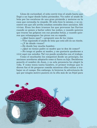 147
Lleno de curiosidad, el niño corrió tras el atado hasta que
llegó a un lugar donde había pirámides. Vio subir al atado de
leña por las escaleras de una gran pirámide y meterse en la
casa que coronaba la cúspide. El niño hizo lo mismo, y se en-
contró con que allí arriba estaban sentados doce ancianos. Allí
vivían. Eran los doce truenos los que provocan las lluvias
cuando se ponen a bailar sobre las nubes, y cuando quieren
que truene las golpean con sus pesadas botas, y cuando quie-
ren que relampaguee las pican con su espada.
—¿Qué haces aquí? —preguntó uno de los viejos.
—Vine siguiendo el atado de leña que está allí en un rincón.
—¿Y de dónde vienes?
—De donde hay mucha hambre.
—¿Qué no tienes padre ni madre que te den de comer?
—No tengo ni padre ni madre, y me gustaría quedarme a
vivir aquí con ustedes. Tal vez puedo ayudarles con el trabajo.
Como el muchacho les simpatizó desde un principio, los
ancianos acordaron adoptarlo como si fuera su hijo. Decidieron
ponerle el nombre de Juan, y su sola presencia les alegró la
vida. Y como tenía tanta hambre, el primer trabajo que le
dieron fue el de preparar comida mientras ellos salían a tra-
bajar en el campo. Sin embargo, le hicieron la advertencia de
que por ningún motivo pusiera en la olla más de un frijol para
LECTURAS 4 NO BERMAN.indd 147 27/03/12 13:37
 